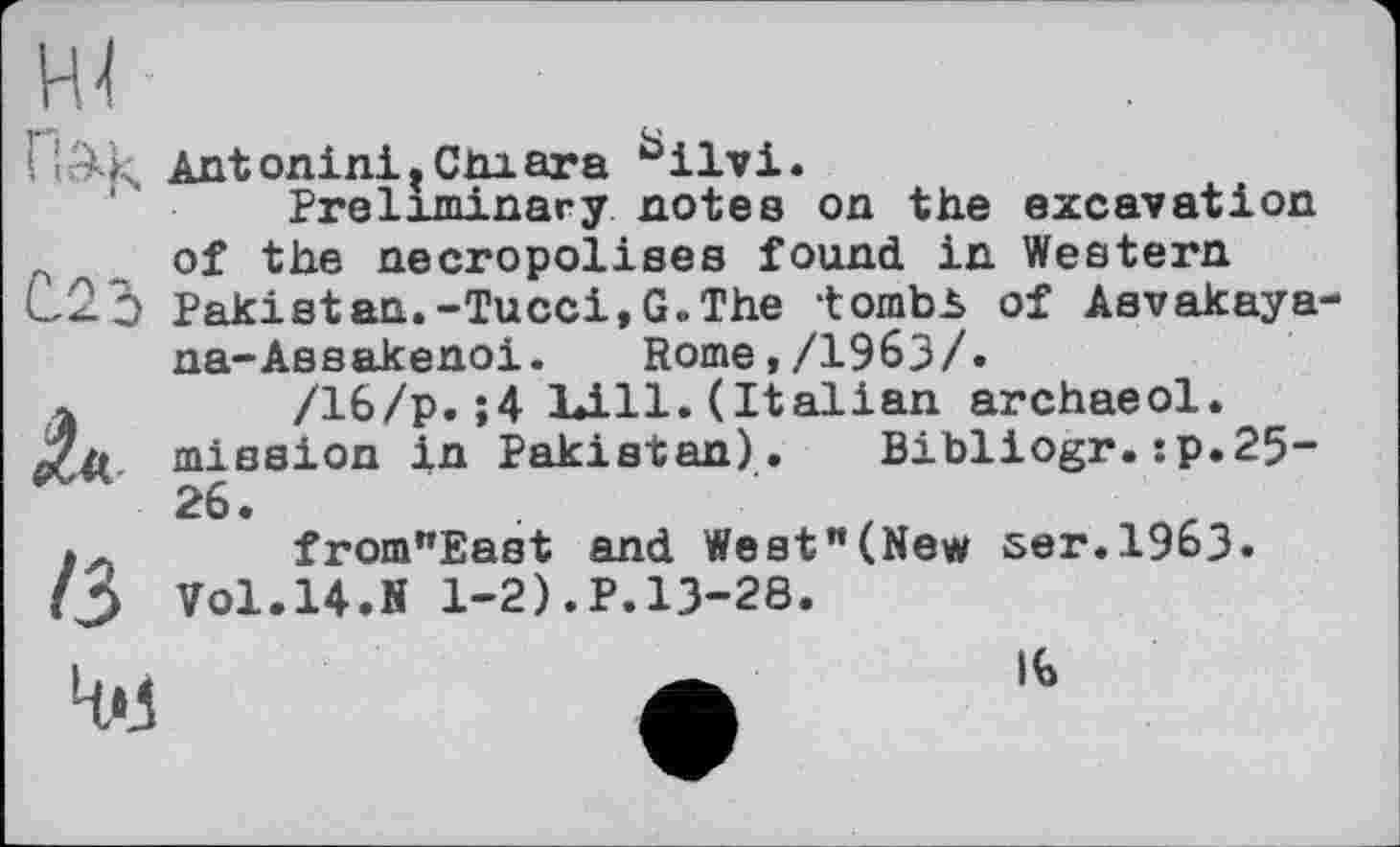 ﻿F ' Antonini,Cniara bilvi.
Preliminary notes on the excavation „ of the necropolises found in Western C2q Pakistan.-Tucci,G.The tombb of Asvakaya-na-Assakenoi. Rome,/1963/.
Л	/16/p.;4 Lili.(Italian archaeol.
mission in Pakistan). Bibliogr.:p.25-26.
«л from"East and Weet"(New ser.1963.
H Vol.14.N 1-2).P.13-28.
4M
њ